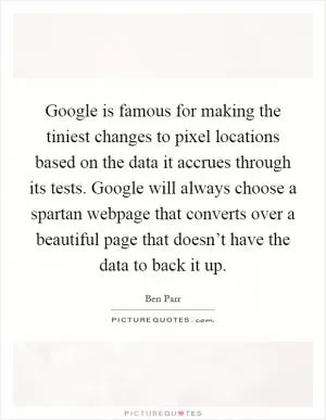Google is famous for making the tiniest changes to pixel locations based on the data it accrues through its tests. Google will always choose a spartan webpage that converts over a beautiful page that doesn’t have the data to back it up Picture Quote #1