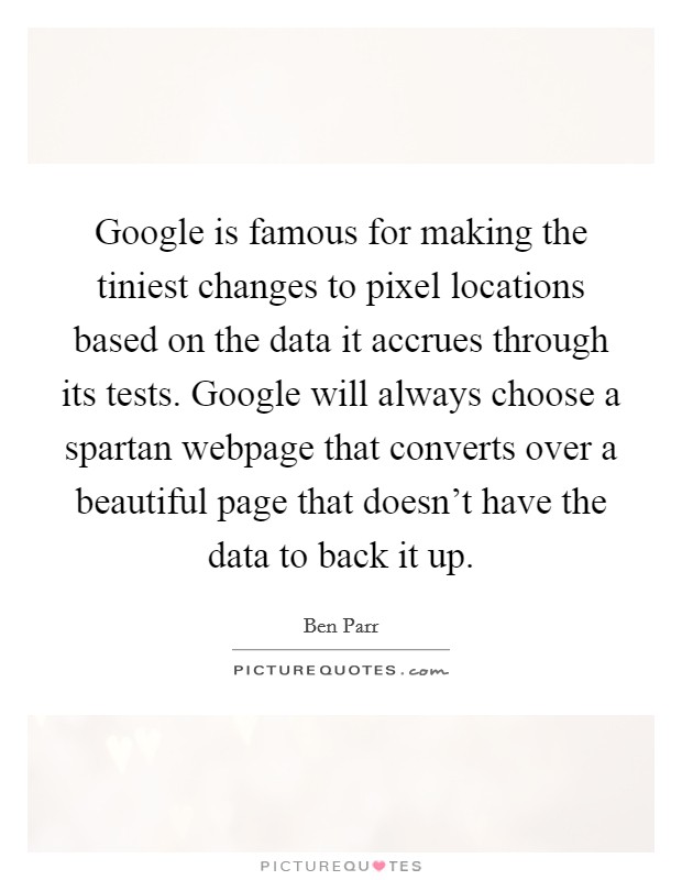 Google is famous for making the tiniest changes to pixel locations based on the data it accrues through its tests. Google will always choose a spartan webpage that converts over a beautiful page that doesn't have the data to back it up. Picture Quote #1