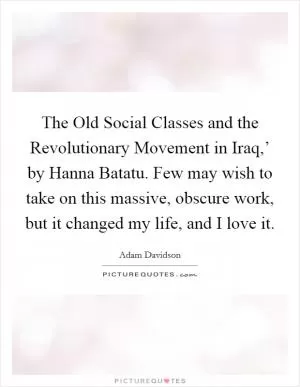 The Old Social Classes and the Revolutionary Movement in Iraq,’ by Hanna Batatu. Few may wish to take on this massive, obscure work, but it changed my life, and I love it Picture Quote #1