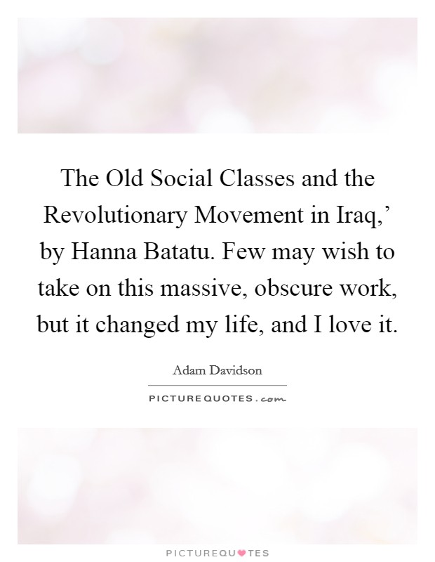 The Old Social Classes and the Revolutionary Movement in Iraq,' by Hanna Batatu. Few may wish to take on this massive, obscure work, but it changed my life, and I love it. Picture Quote #1