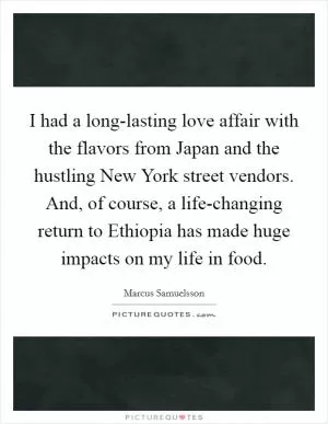 I had a long-lasting love affair with the flavors from Japan and the hustling New York street vendors. And, of course, a life-changing return to Ethiopia has made huge impacts on my life in food Picture Quote #1