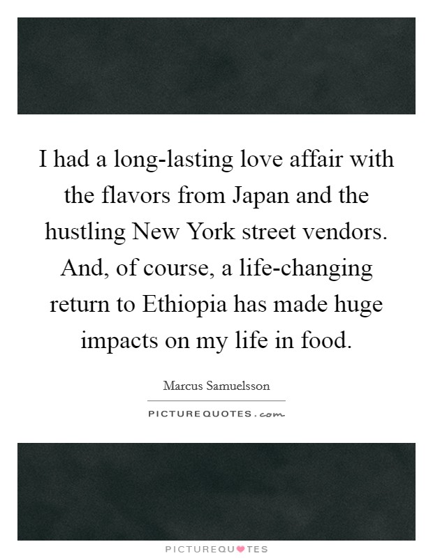 I had a long-lasting love affair with the flavors from Japan and the hustling New York street vendors. And, of course, a life-changing return to Ethiopia has made huge impacts on my life in food. Picture Quote #1