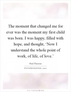The moment that changed me for ever was the moment my first child was born. I was happy, filled with hope, and thought, ‘Now I understand the whole point of work, of life, of love.’ Picture Quote #1