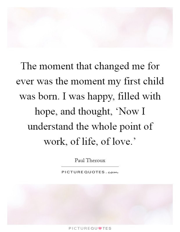 The moment that changed me for ever was the moment my first child was born. I was happy, filled with hope, and thought, ‘Now I understand the whole point of work, of life, of love.' Picture Quote #1