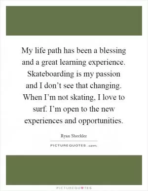 My life path has been a blessing and a great learning experience. Skateboarding is my passion and I don’t see that changing. When I’m not skating, I love to surf. I’m open to the new experiences and opportunities Picture Quote #1