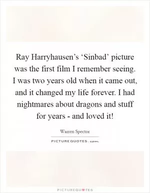 Ray Harryhausen’s ‘Sinbad’ picture was the first film I remember seeing. I was two years old when it came out, and it changed my life forever. I had nightmares about dragons and stuff for years - and loved it! Picture Quote #1