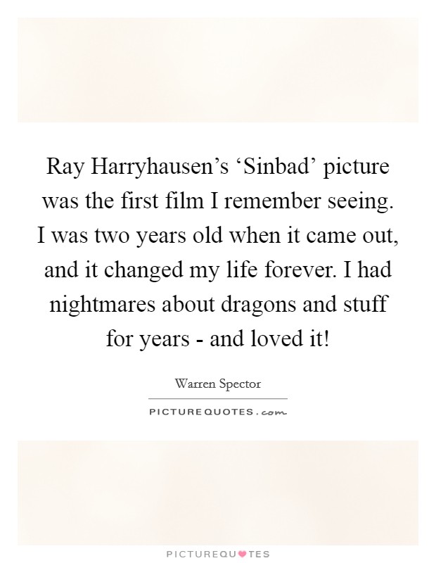 Ray Harryhausen's ‘Sinbad' picture was the first film I remember seeing. I was two years old when it came out, and it changed my life forever. I had nightmares about dragons and stuff for years - and loved it! Picture Quote #1