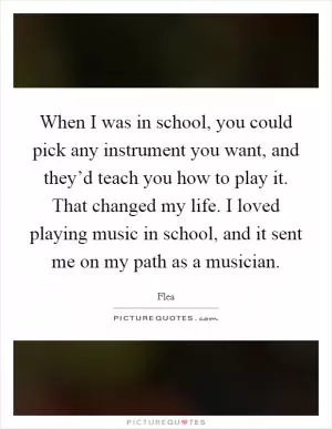 When I was in school, you could pick any instrument you want, and they’d teach you how to play it. That changed my life. I loved playing music in school, and it sent me on my path as a musician Picture Quote #1