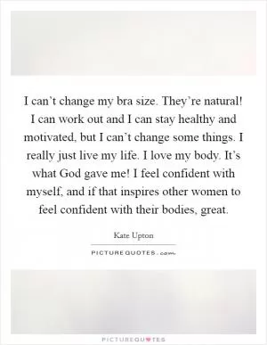 I can’t change my bra size. They’re natural! I can work out and I can stay healthy and motivated, but I can’t change some things. I really just live my life. I love my body. It’s what God gave me! I feel confident with myself, and if that inspires other women to feel confident with their bodies, great Picture Quote #1