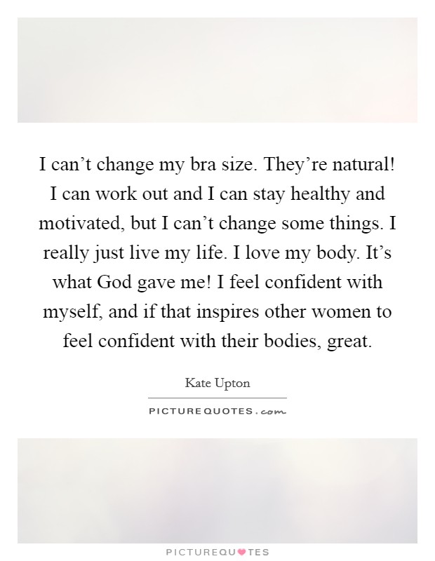 I can't change my bra size. They're natural! I can work out and I can stay healthy and motivated, but I can't change some things. I really just live my life. I love my body. It's what God gave me! I feel confident with myself, and if that inspires other women to feel confident with their bodies, great. Picture Quote #1