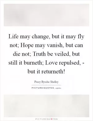 Life may change, but it may fly not; Hope may vanish, but can die not; Truth be veiled, but still it burneth; Love repulsed, - but it returneth! Picture Quote #1