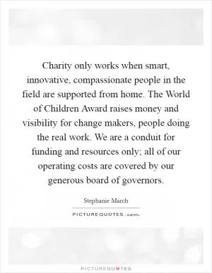 Charity only works when smart, innovative, compassionate people in the field are supported from home. The World of Children Award raises money and visibility for change makers, people doing the real work. We are a conduit for funding and resources only; all of our operating costs are covered by our generous board of governors Picture Quote #1