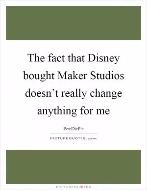 The fact that Disney bought Maker Studios doesn’t really change anything for me Picture Quote #1