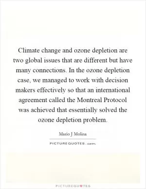 Climate change and ozone depletion are two global issues that are different but have many connections. In the ozone depletion case, we managed to work with decision makers effectively so that an international agreement called the Montreal Protocol was achieved that essentially solved the ozone depletion problem Picture Quote #1