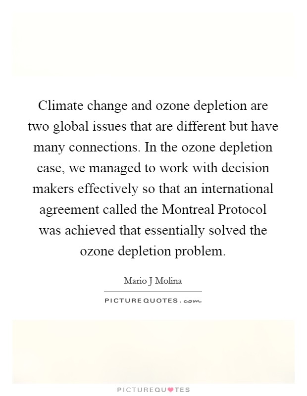 Climate change and ozone depletion are two global issues that are different but have many connections. In the ozone depletion case, we managed to work with decision makers effectively so that an international agreement called the Montreal Protocol was achieved that essentially solved the ozone depletion problem. Picture Quote #1