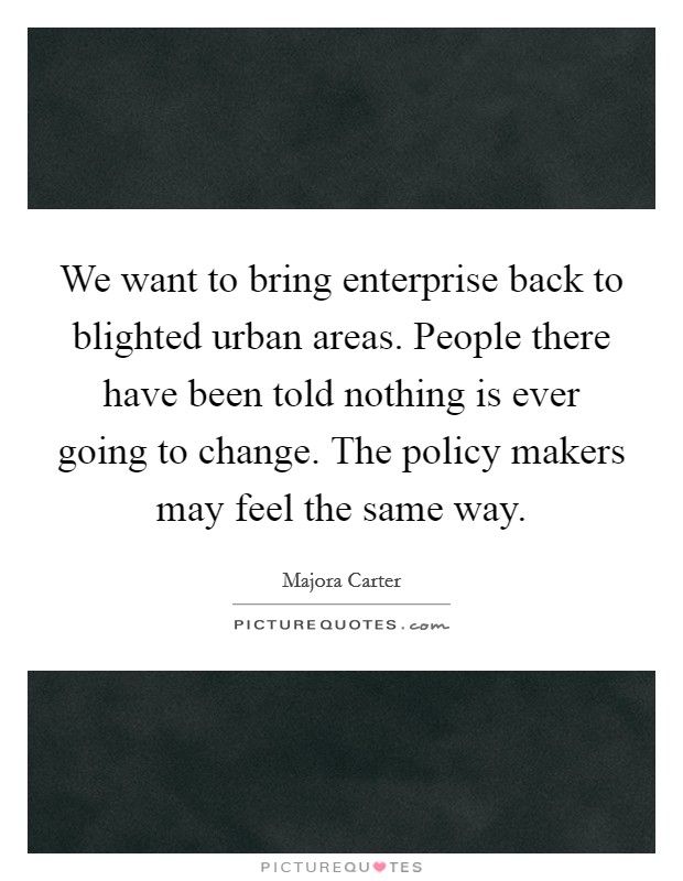 We want to bring enterprise back to blighted urban areas. People there have been told nothing is ever going to change. The policy makers may feel the same way. Picture Quote #1