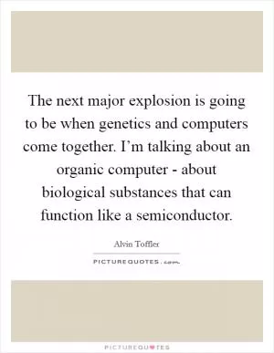 The next major explosion is going to be when genetics and computers come together. I’m talking about an organic computer - about biological substances that can function like a semiconductor Picture Quote #1