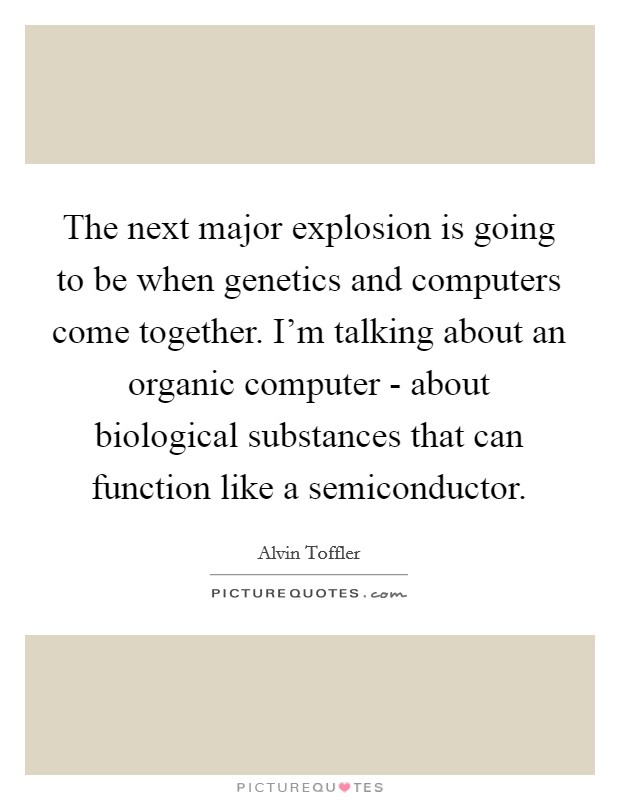 The next major explosion is going to be when genetics and computers come together. I'm talking about an organic computer - about biological substances that can function like a semiconductor. Picture Quote #1