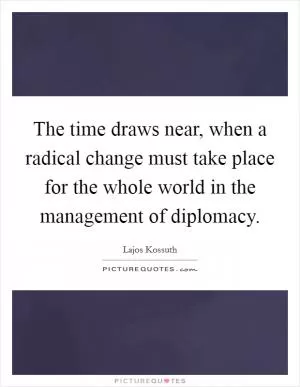 The time draws near, when a radical change must take place for the whole world in the management of diplomacy Picture Quote #1