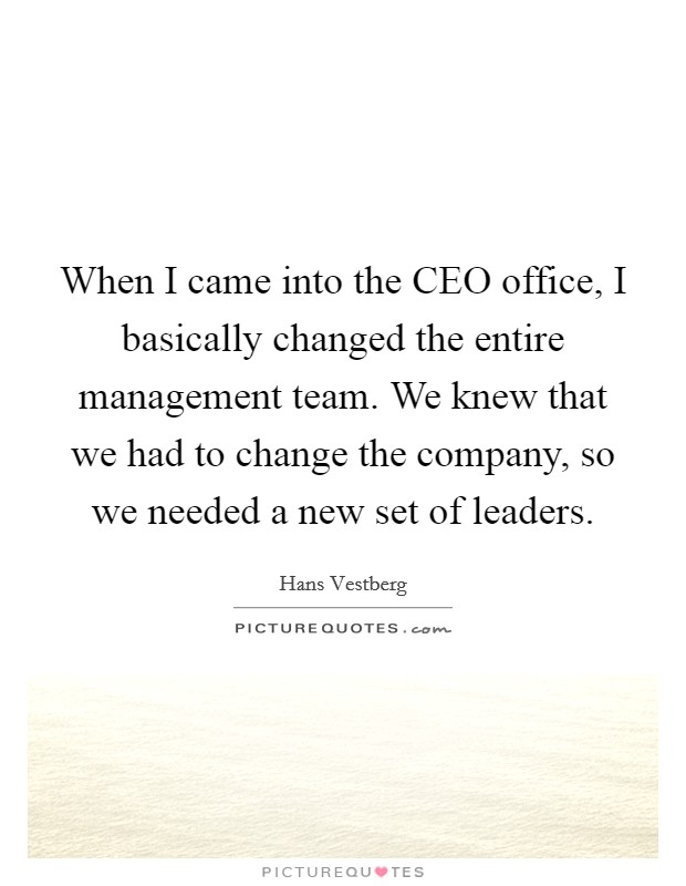 When I came into the CEO office, I basically changed the entire management team. We knew that we had to change the company, so we needed a new set of leaders. Picture Quote #1