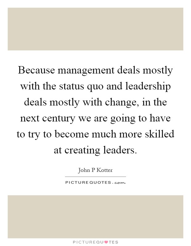 Because management deals mostly with the status quo and leadership deals mostly with change, in the next century we are going to have to try to become much more skilled at creating leaders. Picture Quote #1