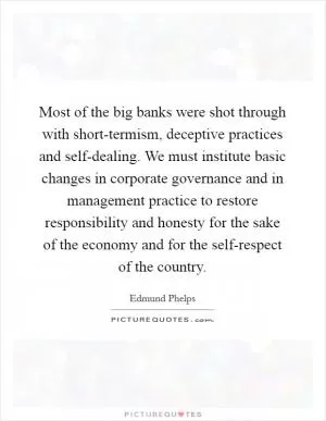 Most of the big banks were shot through with short-termism, deceptive practices and self-dealing. We must institute basic changes in corporate governance and in management practice to restore responsibility and honesty for the sake of the economy and for the self-respect of the country Picture Quote #1