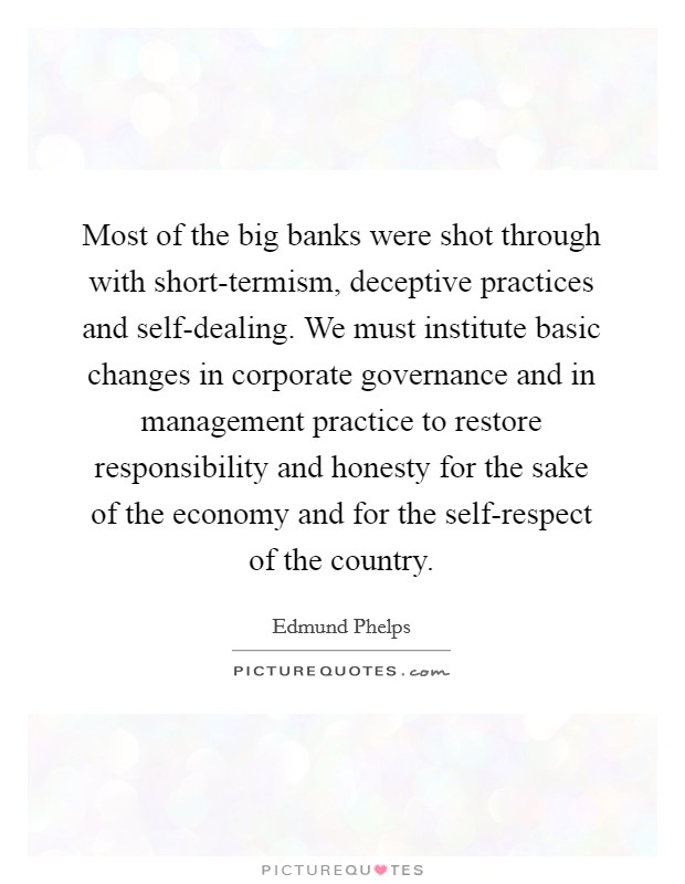 Most of the big banks were shot through with short-termism, deceptive practices and self-dealing. We must institute basic changes in corporate governance and in management practice to restore responsibility and honesty for the sake of the economy and for the self-respect of the country. Picture Quote #1