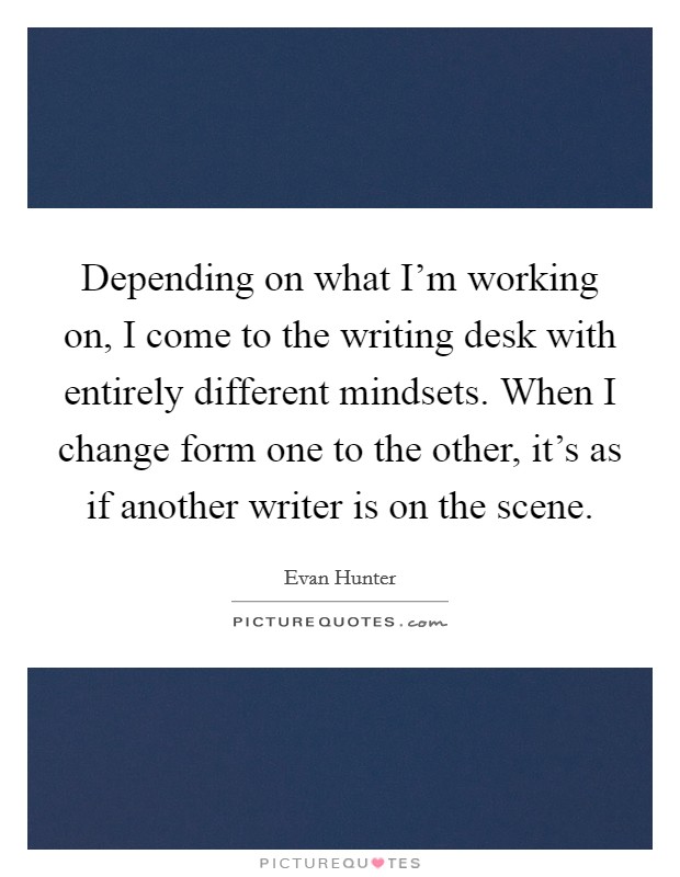 Depending on what I'm working on, I come to the writing desk with entirely different mindsets. When I change form one to the other, it's as if another writer is on the scene. Picture Quote #1