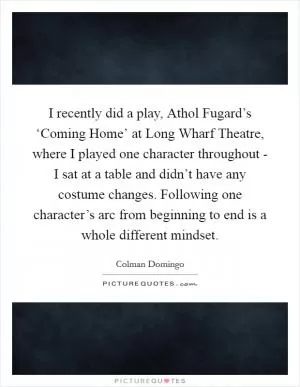 I recently did a play, Athol Fugard’s ‘Coming Home’ at Long Wharf Theatre, where I played one character throughout - I sat at a table and didn’t have any costume changes. Following one character’s arc from beginning to end is a whole different mindset Picture Quote #1