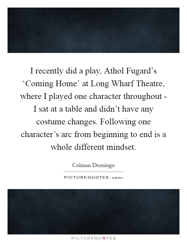 I recently did a play, Athol Fugard's ‘Coming Home' at Long Wharf Theatre, where I played one character throughout - I sat at a table and didn't have any costume changes. Following one character's arc from beginning to end is a whole different mindset. Picture Quote #1