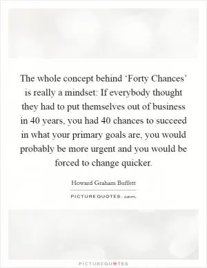 The whole concept behind ‘Forty Chances’ is really a mindset: If everybody thought they had to put themselves out of business in 40 years, you had 40 chances to succeed in what your primary goals are, you would probably be more urgent and you would be forced to change quicker Picture Quote #1