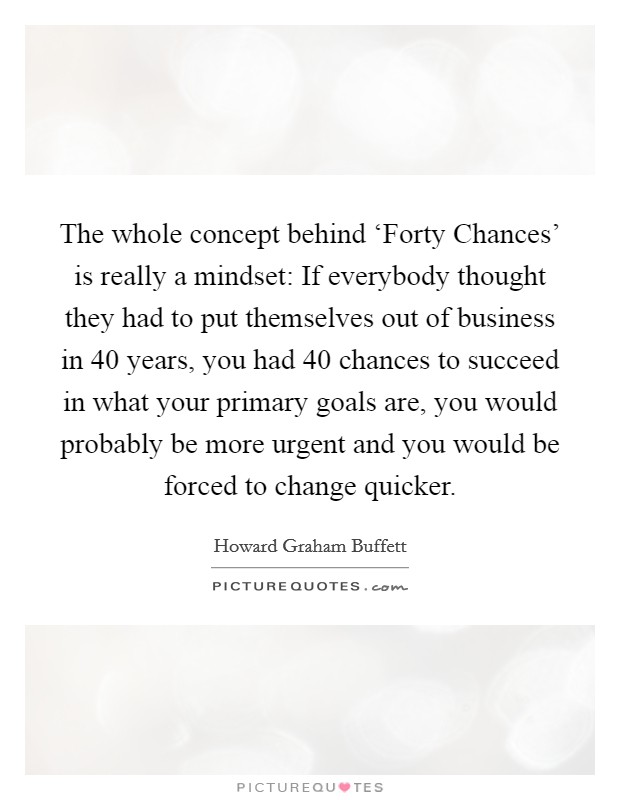 The whole concept behind ‘Forty Chances' is really a mindset: If everybody thought they had to put themselves out of business in 40 years, you had 40 chances to succeed in what your primary goals are, you would probably be more urgent and you would be forced to change quicker. Picture Quote #1