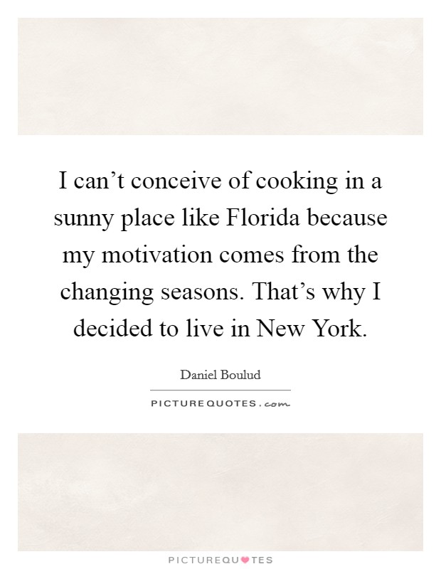 I can't conceive of cooking in a sunny place like Florida because my motivation comes from the changing seasons. That's why I decided to live in New York. Picture Quote #1