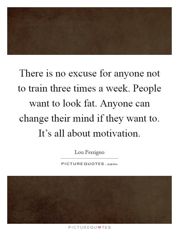 There is no excuse for anyone not to train three times a week. People want to look fat. Anyone can change their mind if they want to. It's all about motivation. Picture Quote #1