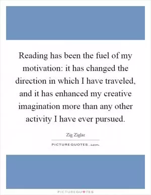 Reading has been the fuel of my motivation: it has changed the direction in which I have traveled, and it has enhanced my creative imagination more than any other activity I have ever pursued Picture Quote #1