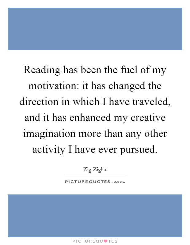 Reading has been the fuel of my motivation: it has changed the direction in which I have traveled, and it has enhanced my creative imagination more than any other activity I have ever pursued. Picture Quote #1