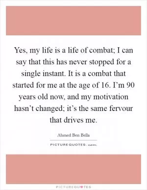 Yes, my life is a life of combat; I can say that this has never stopped for a single instant. It is a combat that started for me at the age of 16. I’m 90 years old now, and my motivation hasn’t changed; it’s the same fervour that drives me Picture Quote #1