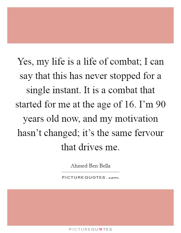 Yes, my life is a life of combat; I can say that this has never stopped for a single instant. It is a combat that started for me at the age of 16. I'm 90 years old now, and my motivation hasn't changed; it's the same fervour that drives me. Picture Quote #1