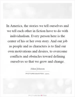 In America, the stories we tell ourselves and we tell each other in fiction have to do with individualism. Every person here is the center of his or her own story. And our job as people and as characters is to find our own motivations and desires, to overcome conflicts and obstacles toward defining ourselves so that we grow and change Picture Quote #1