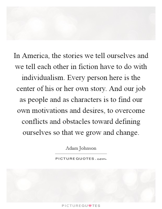 In America, the stories we tell ourselves and we tell each other in fiction have to do with individualism. Every person here is the center of his or her own story. And our job as people and as characters is to find our own motivations and desires, to overcome conflicts and obstacles toward defining ourselves so that we grow and change. Picture Quote #1