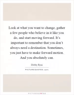 Look at what you want to change, gather a few people who believe in it like you do, and start moving forward. It’s important to remember that you don’t always need a destination. Sometimes, you just have to make forward motion. And you absolutely can Picture Quote #1