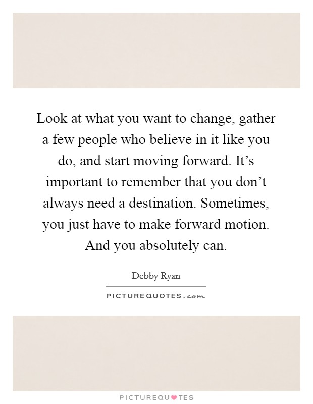 Look at what you want to change, gather a few people who believe in it like you do, and start moving forward. It's important to remember that you don't always need a destination. Sometimes, you just have to make forward motion. And you absolutely can. Picture Quote #1