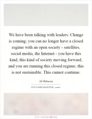 We have been talking with leaders: Change is coming; you can no longer have a closed regime with an open society - satellites, social media, the Internet - you have this kind, this kind of society moving forward, and you are running this closed regime; this is not sustainable. This cannot continue Picture Quote #1