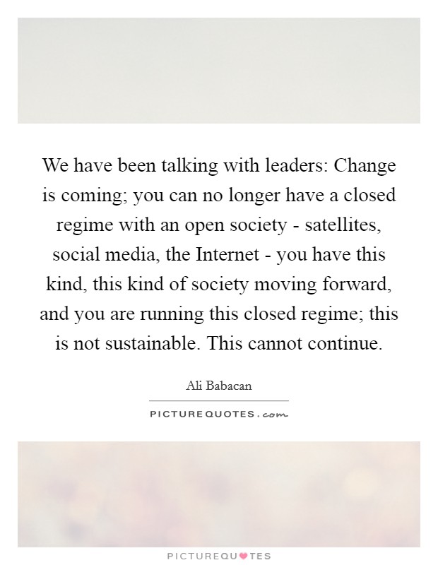 We have been talking with leaders: Change is coming; you can no longer have a closed regime with an open society - satellites, social media, the Internet - you have this kind, this kind of society moving forward, and you are running this closed regime; this is not sustainable. This cannot continue. Picture Quote #1