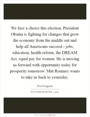 We face a choice this election. President Obama is fighting for changes that grow the economy from the middle out and help all Americans succeed - jobs, education, health reform, the DREAM Act, equal pay for women. He is moving us forward with opportunity today for prosperity tomorrow. Mitt Romney wants to take us back to yesterday Picture Quote #1