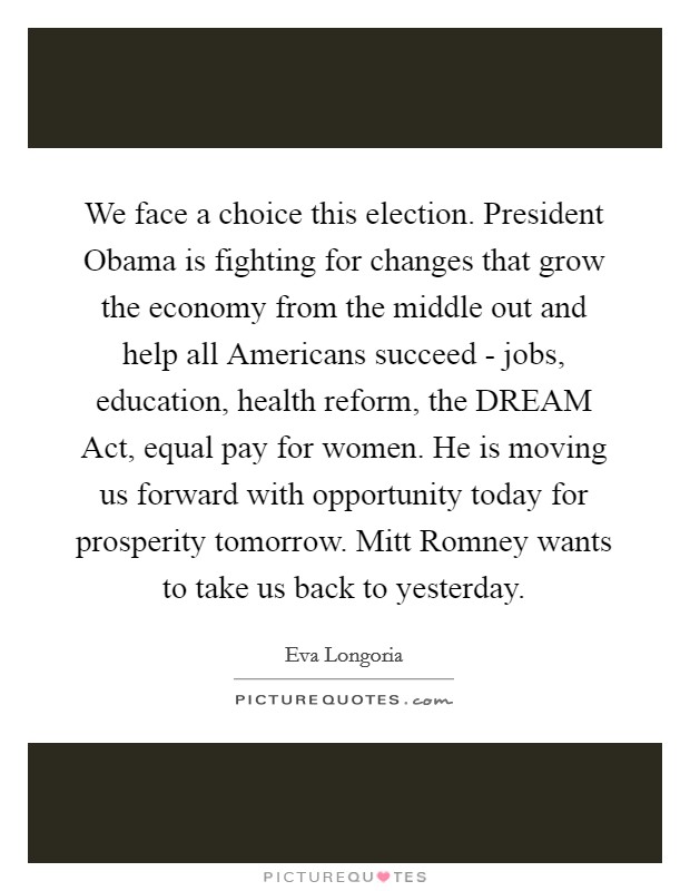 We face a choice this election. President Obama is fighting for changes that grow the economy from the middle out and help all Americans succeed - jobs, education, health reform, the DREAM Act, equal pay for women. He is moving us forward with opportunity today for prosperity tomorrow. Mitt Romney wants to take us back to yesterday. Picture Quote #1
