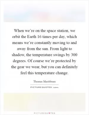 When we’re on the space station, we orbit the Earth 16 times per day, which means we’re constantly moving to and away from the sun. From light to shadow, the temperature swings by 300 degrees. Of course we’re protected by the gear we wear, but you can definitely feel this temperature change Picture Quote #1
