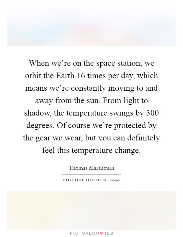 When we're on the space station, we orbit the Earth 16 times per day, which means we're constantly moving to and away from the sun. From light to shadow, the temperature swings by 300 degrees. Of course we're protected by the gear we wear, but you can definitely feel this temperature change. Picture Quote #1