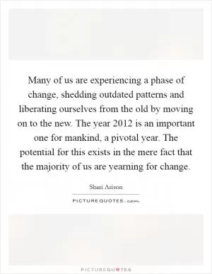 Many of us are experiencing a phase of change, shedding outdated patterns and liberating ourselves from the old by moving on to the new. The year 2012 is an important one for mankind, a pivotal year. The potential for this exists in the mere fact that the majority of us are yearning for change Picture Quote #1
