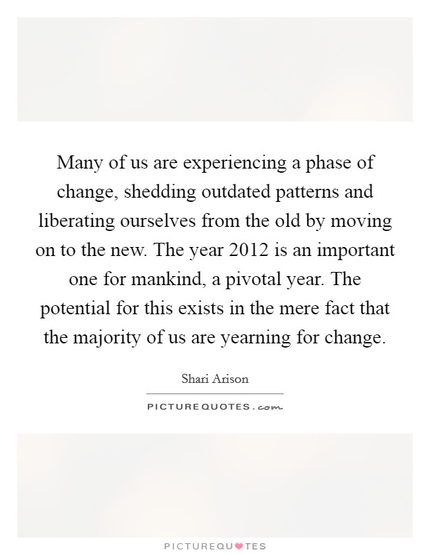 Many of us are experiencing a phase of change, shedding outdated patterns and liberating ourselves from the old by moving on to the new. The year 2012 is an important one for mankind, a pivotal year. The potential for this exists in the mere fact that the majority of us are yearning for change. Picture Quote #1